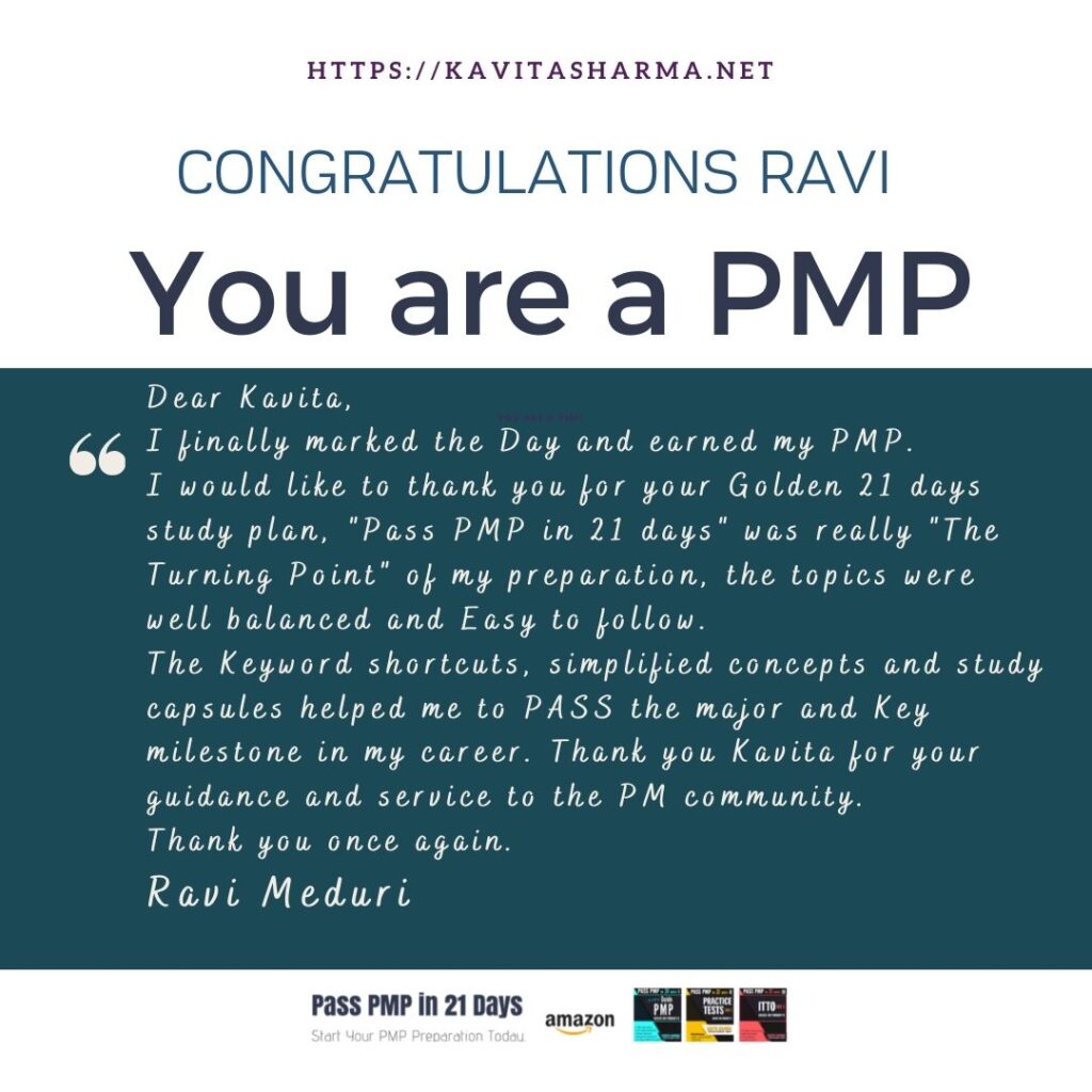 Congratulations Ravi 1 Dear Kavita, Hope you are doing well. I finally marked the Day and earned my PMP, Yesterday. I would like to thank you for your Golden 21 days study plan, "Pass PMP in 21 days" was really "The Turning Point" of my preparation, the topics were well balanced and Easy to follow. The Keyword shortcuts, simplified concepts and study capsules helped me to PASS the major and Key milestone in my career. Thank you Kavita for your guidance and service to the PM community. Thank you once again. Regards Ravi Meduri