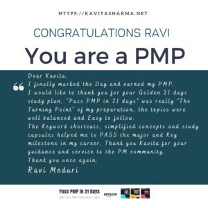 Congratulations Ravi 19 Dear Kavita, Hope you are doing well. I finally marked the Day and earned my PMP, Yesterday. I would like to thank you for your Golden 21 days study plan, "Pass PMP in 21 days" was really "The Turning Point" of my preparation, the topics were well balanced and Easy to follow. The Keyword shortcuts, simplified concepts and study capsules helped me to PASS the major and Key milestone in my career. Thank you Kavita for your guidance and service to the PM community. Thank you once again. Regards Ravi Meduri